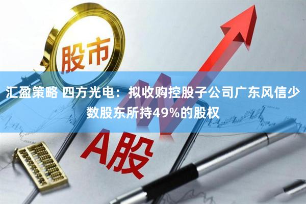 汇盈策略 四方光电：拟收购控股子公司广东风信少数股东所持49%的股权