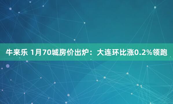 牛来乐 1月70城房价出炉：大连环比涨0.2%领跑