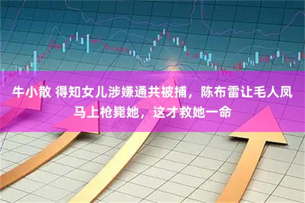 牛小散 得知女儿涉嫌通共被捕，陈布雷让毛人凤马上枪毙她，这才救她一命