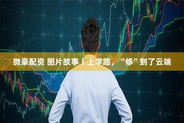 微豪配资 图片故事丨上学路，“修”到了云端