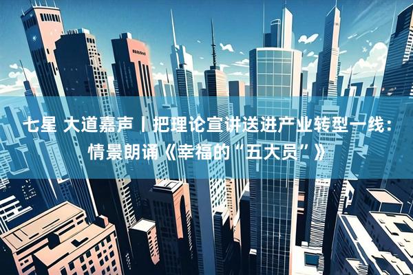 七星 大道嘉声丨把理论宣讲送进产业转型一线：情景朗诵《幸福的“五大员”》